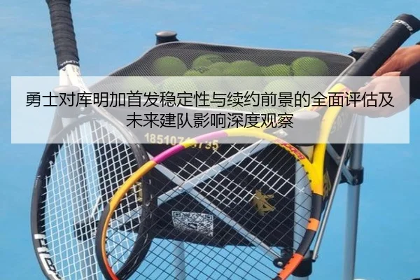 勇士对库明加首发稳定性与续约前景的全面评估及未来建队影响深度观察