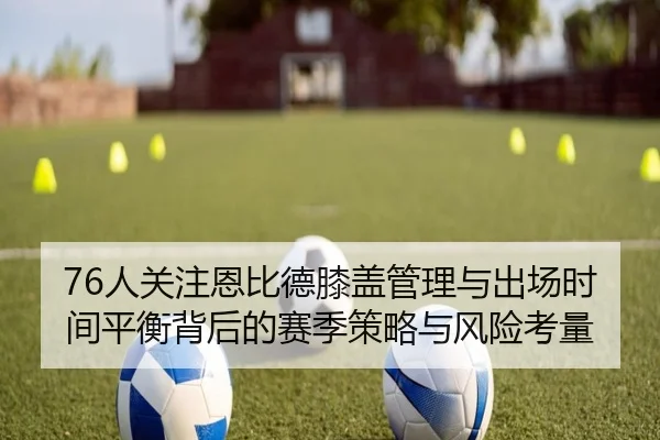 76人关注恩比德膝盖管理与出场时间平衡背后的赛季策略与风险考量