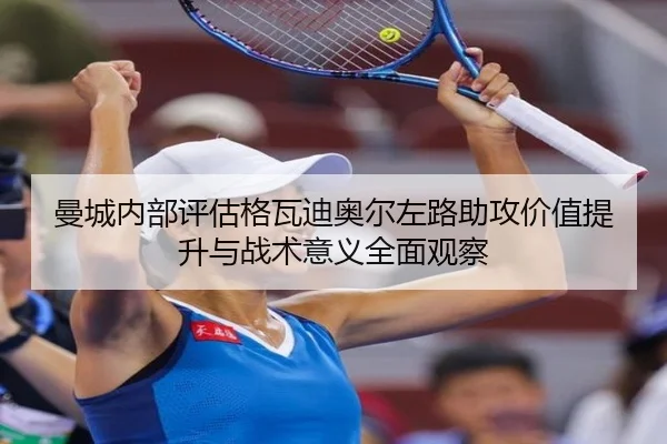 曼城内部评估格瓦迪奥尔左路助攻价值提升与战术意义全面观察