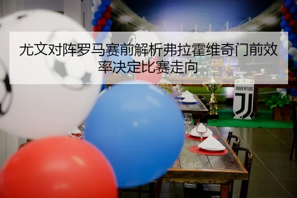 尤文对阵罗马赛前解析弗拉霍维奇门前效率决定比赛走向
